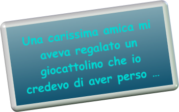 Una carissima amica mi aveva regalato un giocattolino che io credevo di aver perso 