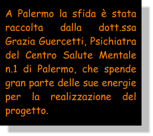 A Palermo la sfida è stata raccolta dalla dott.ssa Grazia Guercetti, Psichiatra del Centro Salute Mentale n.1 di Palermo, che spende gran parte delle sue energie per la realizzazione del progetto.