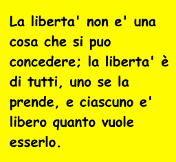 La liberta' non e' una  cosa che si puo  concedere; la liberta'   di tutti, uno se la  prende, e ciascuno e'  libero quanto vuole  esserlo.